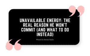 Quote graphic with the blog title: “Unavailable Energy: The Real Reason He Won’t Commit (And What to Do Instead)” written by Destini Taylor