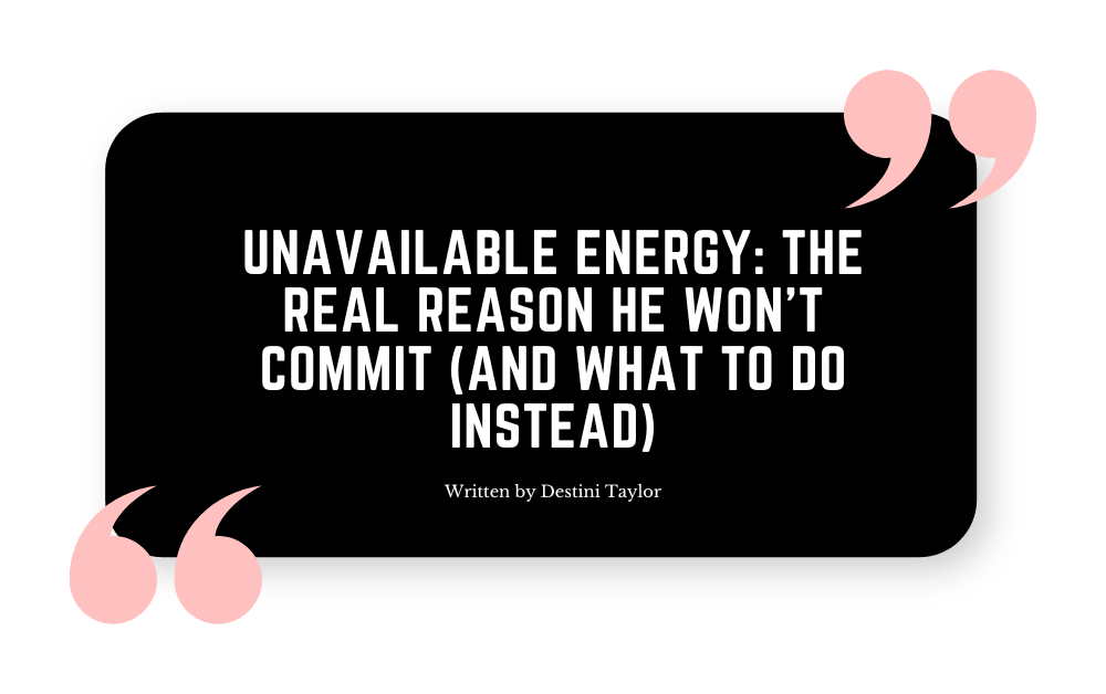 Quote graphic with the blog title: “Unavailable Energy: The Real Reason He Won’t Commit (And What to Do Instead)” written by Destini Taylor